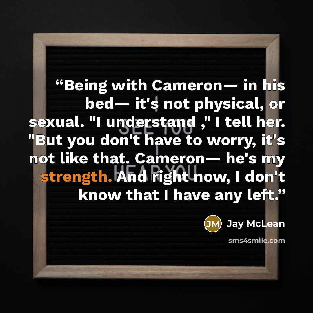 “Being with Cameron— in his bed— it's not physical, or sexual. "I understand ," I tell her. "But you don't have to worry, it's not like that. Cameron— he's my strength. And right now, I don't know that I have any left.” quote by Jay McLean