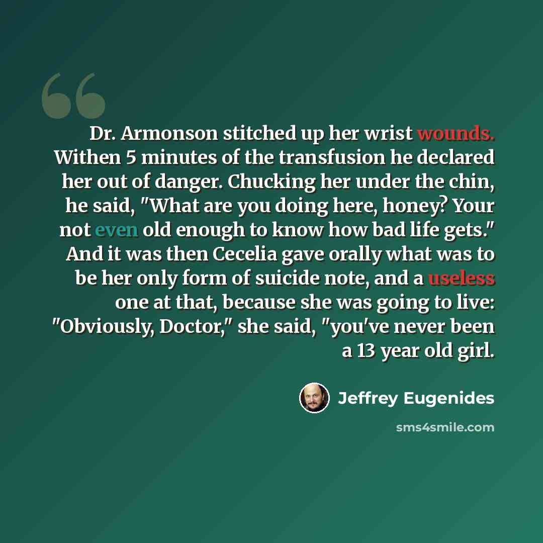 “Dr. Armonson stitched up her wrist wounds. Withen 5 minutes of the transfusion he declared her out of danger. Chucking her under the chin, he said, "What are you doing here, honey? Your not even old enough to know how bad life gets." And it was then Cecelia gave orally what was to be her only form…” quote by Jeffrey Eugenides