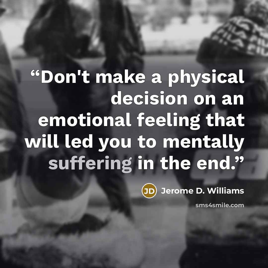“Don't make a physical decision on an emotional feeling that will led you to mentally suffering in the end.” quote by Jerome D. Williams