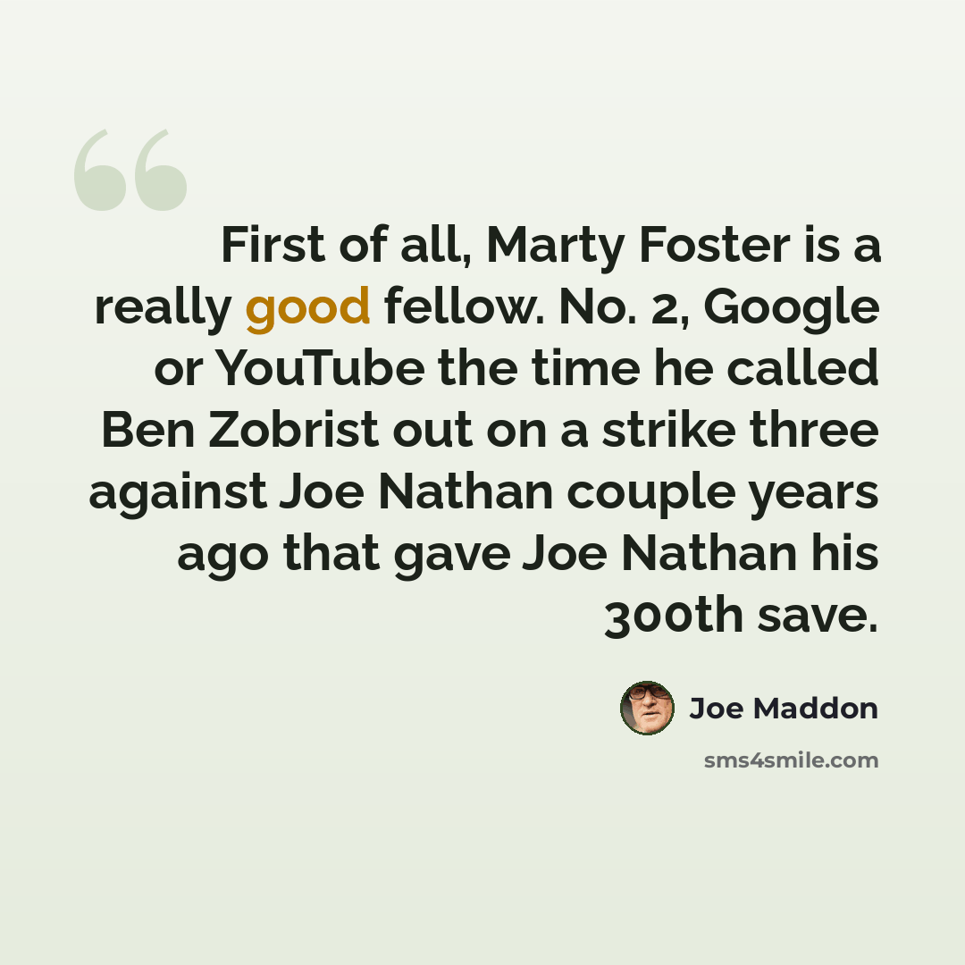 “First of all, Marty Foster is a really good fellow. No. 2, Google or YouTube the time he called Ben Zobrist out on a strike three against Joe Nathan couple years ago that gave Joe Nathan his 300th save.” quote by Joe Maddon