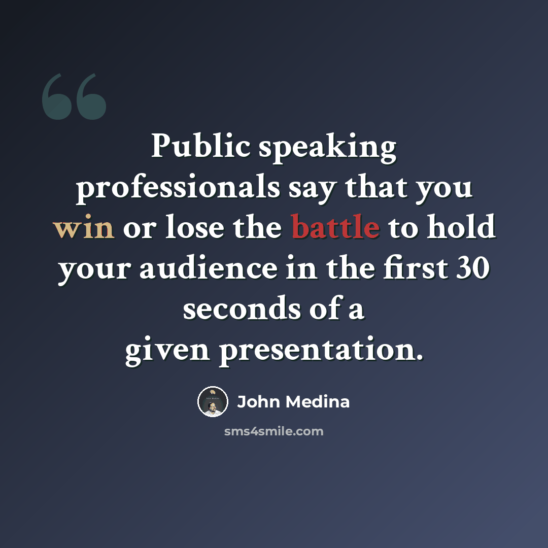 “Public speaking professionals say that you win or lose the battle to hold your audience in the first 30 seconds of a given presentation.” quote by John Medina