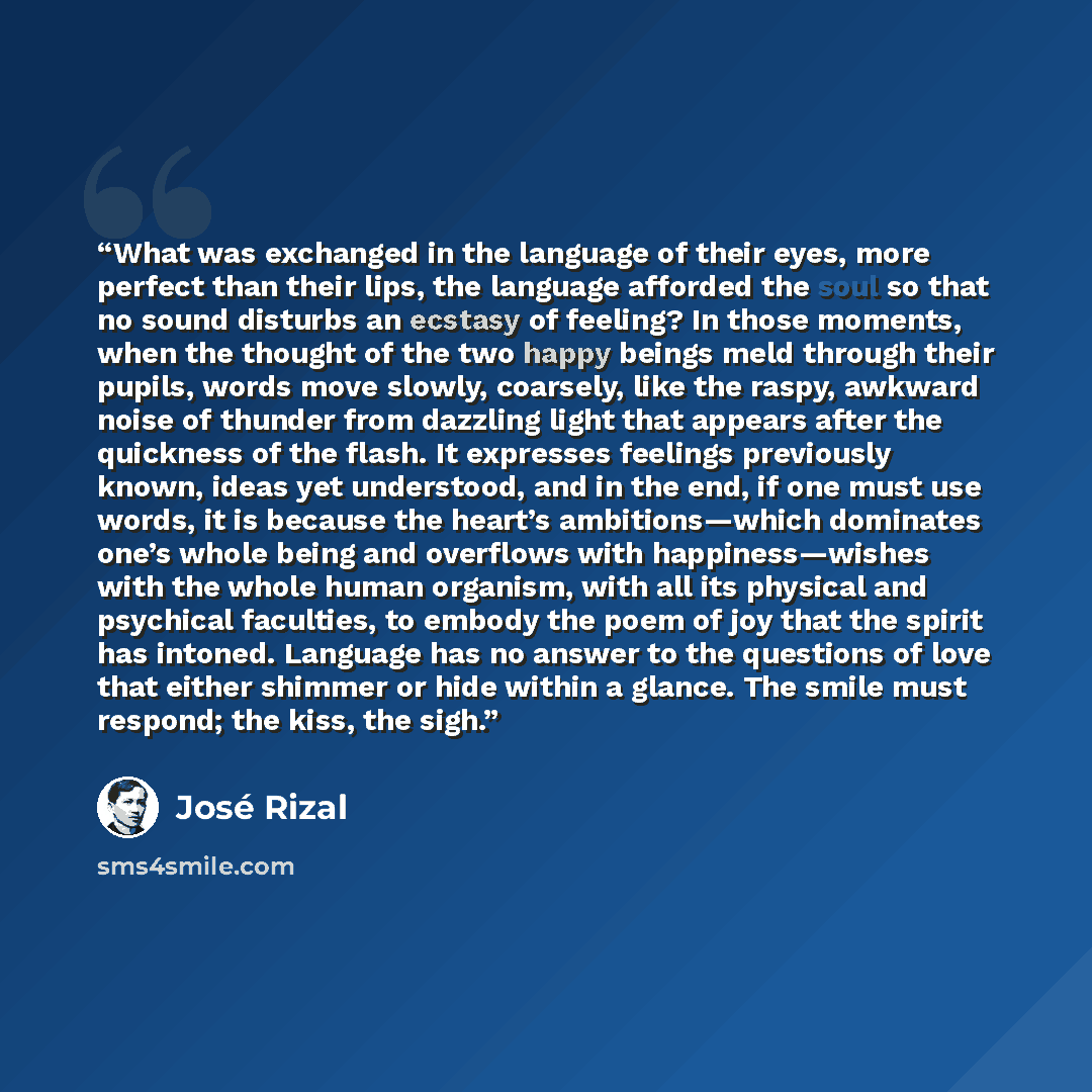 “What was exchanged in the language of their eyes, more perfect than their lips, the language afforded the soul so that no sound disturbs an ecstasy of feeling? In those moments, when the thought of the two happy beings meld through their pupils, words move slowly, coarsely, like the raspy, awkward…” quote by José Rizal