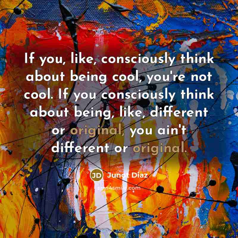 “If you, like, consciously think about being cool, you're not cool. If you consciously think about being, like, different or original, you ain't different or original.” quote by Junot Diaz