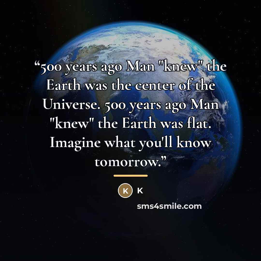 “500 years ago Man "knew" the Earth was the center of the Universe. 500 years ago Man "knew" the Earth was flat. Imagine what you'll know tomorrow.” quote by K