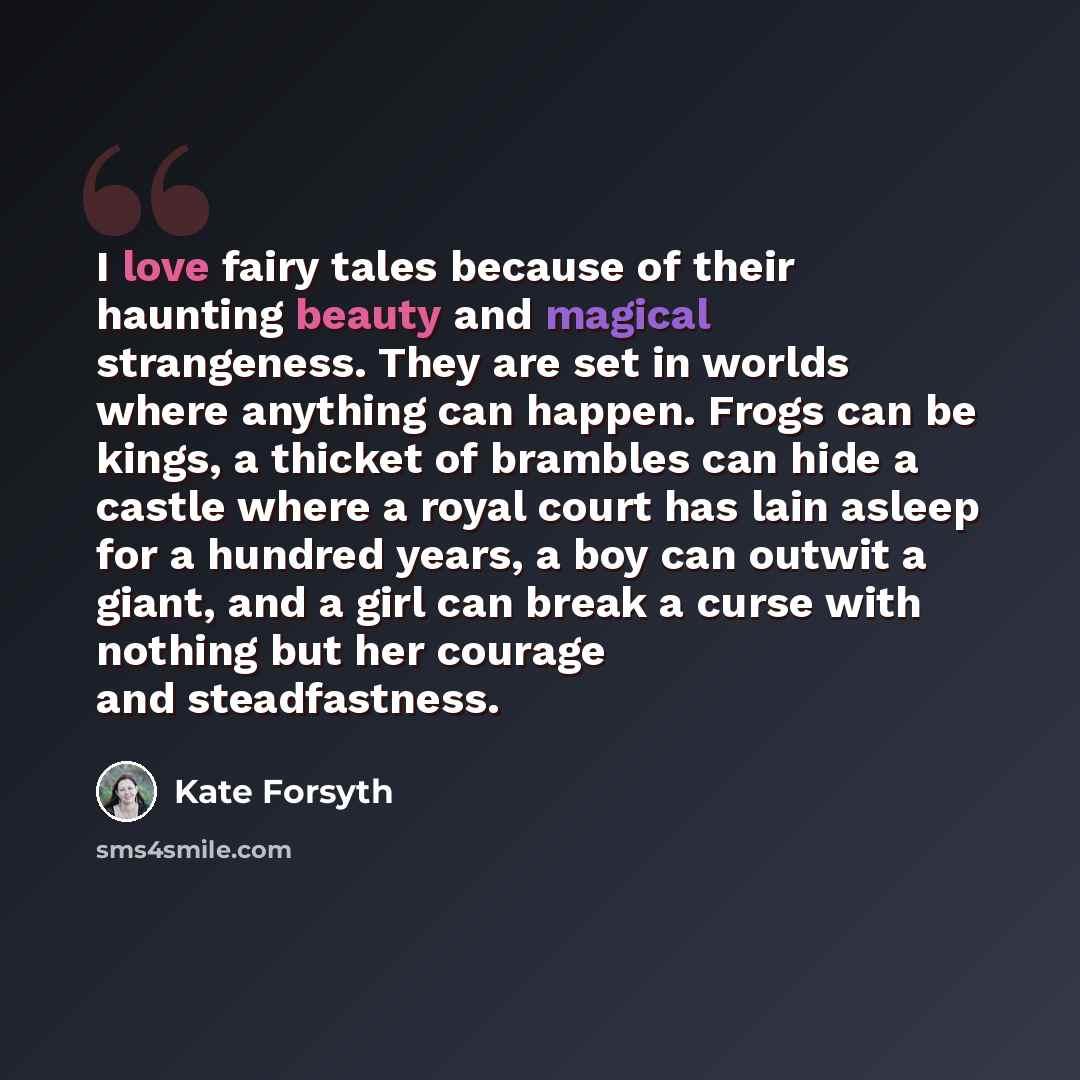 “I love fairy tales because of their haunting beauty and magical strangeness. They are set in worlds where anything can happen. Frogs can be kings, a thicket of brambles can hide a castle where a royal court has lain asleep for a hundred years, a boy can outwit a giant, and a girl can break a curse…” quote by Kate Forsyth