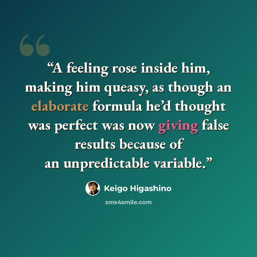 “A feeling rose inside him, making him queasy, as though an elaborate formula he’d thought was perfect was now giving false results because of an unpredictable variable.” quote by Keigo Higashino