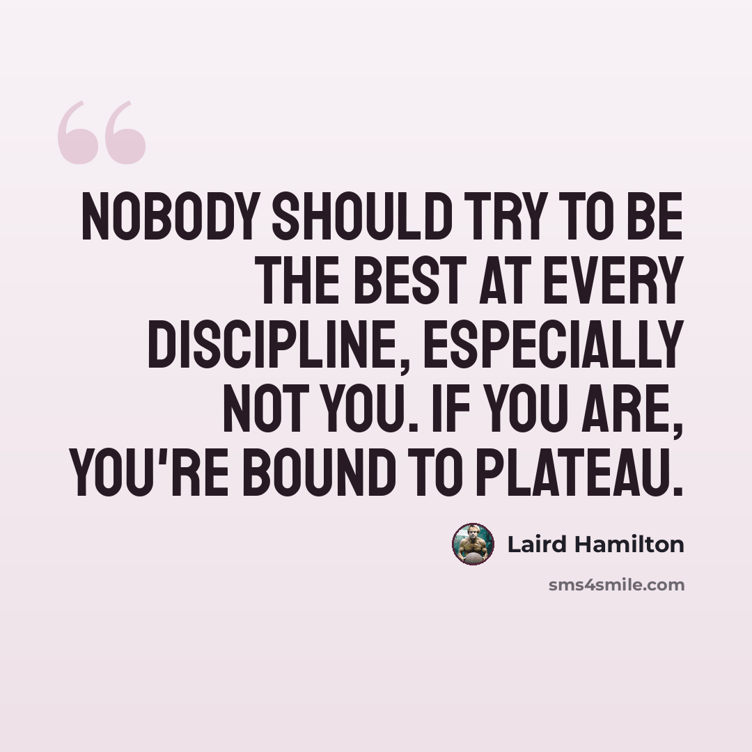 “Nobody should try to be the best at every discipline, especially not you. If you are, you're bound to plateau.” quote by Laird Hamilton