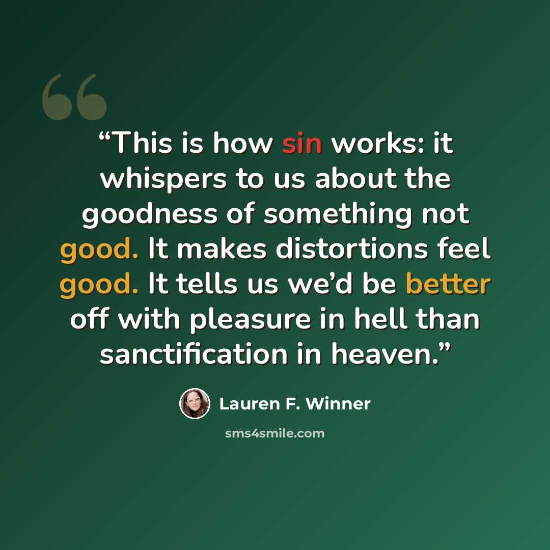 “This is how sin works: it whispers to us about the goodness of something not good. It makes distortions feel good. It tells us we’d be better off with pleasure in hell than sanctification in heaven.” quote by Lauren F. Winner