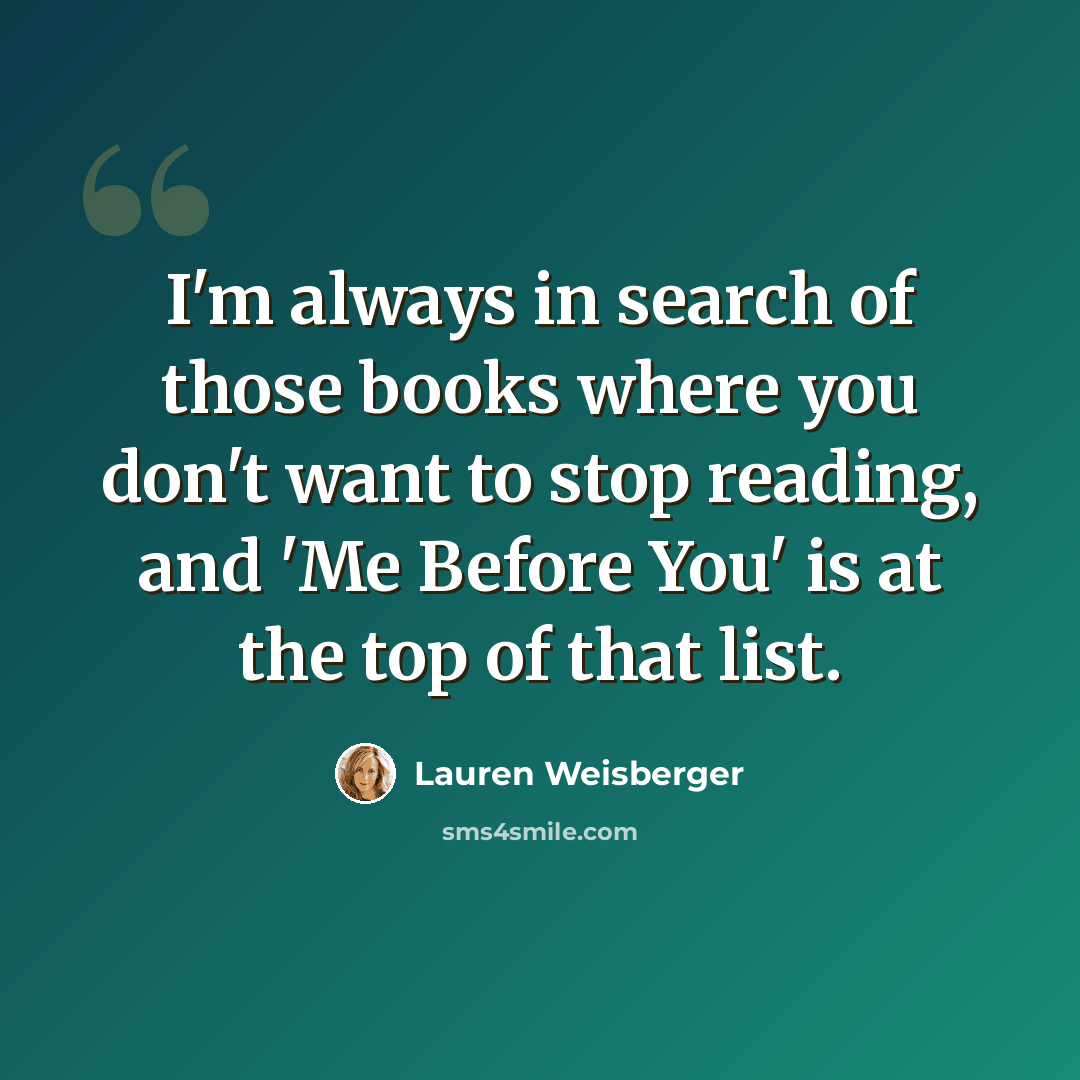 “I'm always in search of those books where you don't want to stop reading, and 'Me Before You' is at the top of that list.” quote by Lauren Weisberger