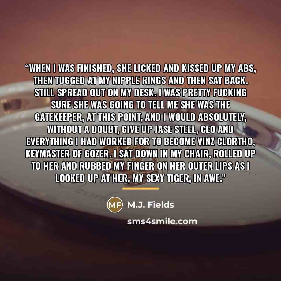 “When I was finished, she licked and kissed up my abs, then tugged at my nipple rings and then sat back. Still spread out on my desk. I was pretty fucking sure she was going to tell me she was the gatekeeper, at this point, and I would absolutely, without a doubt, give up Jase Steel, CEO and…” quote by M.J. Fields
