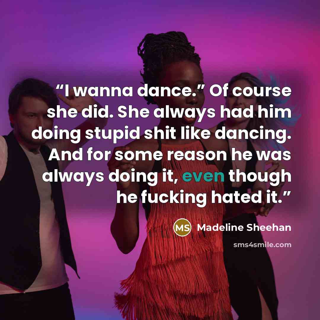 “I wanna dance.” Of course she did. She always had him doing stupid shit like dancing. And for some reason he was always doing it, even though he fucking hated it.” quote by Madeline Sheehan