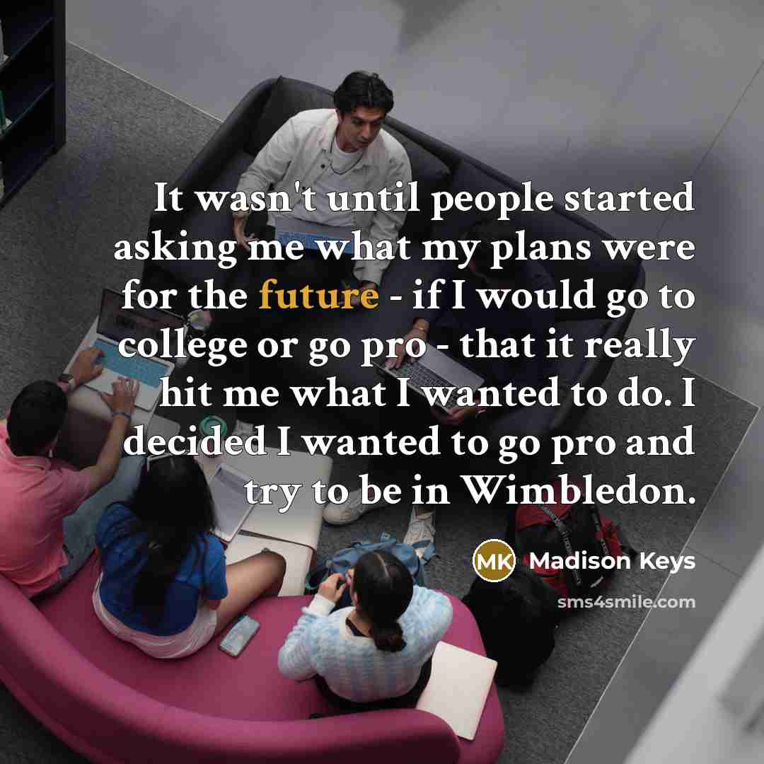 “It wasn't until people started asking me what my plans were for the future - if I would go to college or go pro - that it really hit me what I wanted to do. I decided I wanted to go pro and try to be in Wimbledon.” quote by Madison Keys
