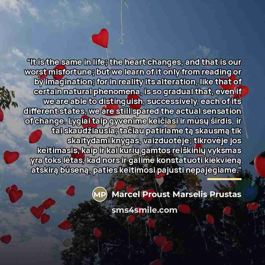 “It is the same in life; the heart changes, and that is our worst misfortune; but we learn of it only from reading or by imagination; for in reality its alteration, like that of certain natural phenomena, is so gradual that, even if we are able to distinguish, successively, each of its different…” quote by Marcel Proust Marselis Prustas