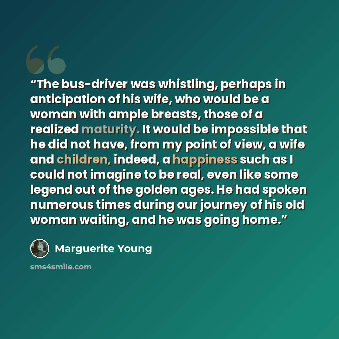 “The bus-driver was whistling, perhaps in anticipation of his wife, who would be a woman with ample breasts, those of a realized maturity. It would be impossible that he did not have, from my point of view, a wife and children, indeed, a happiness such as I could not imagine to be real, even like…” quote by Marguerite Young