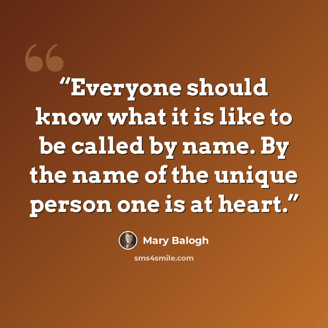 “Everyone should know what it is like to be called by name. By the name of the unique person one is at heart.” quote by Mary Balogh