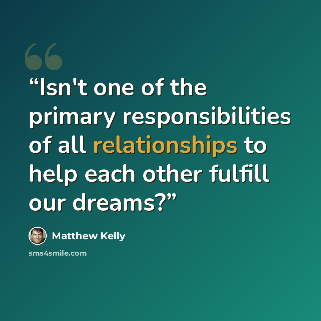 “Isn't one of the primary responsibilities of all relationships to help each other fulfill our dreams?” quote by Matthew Kelly