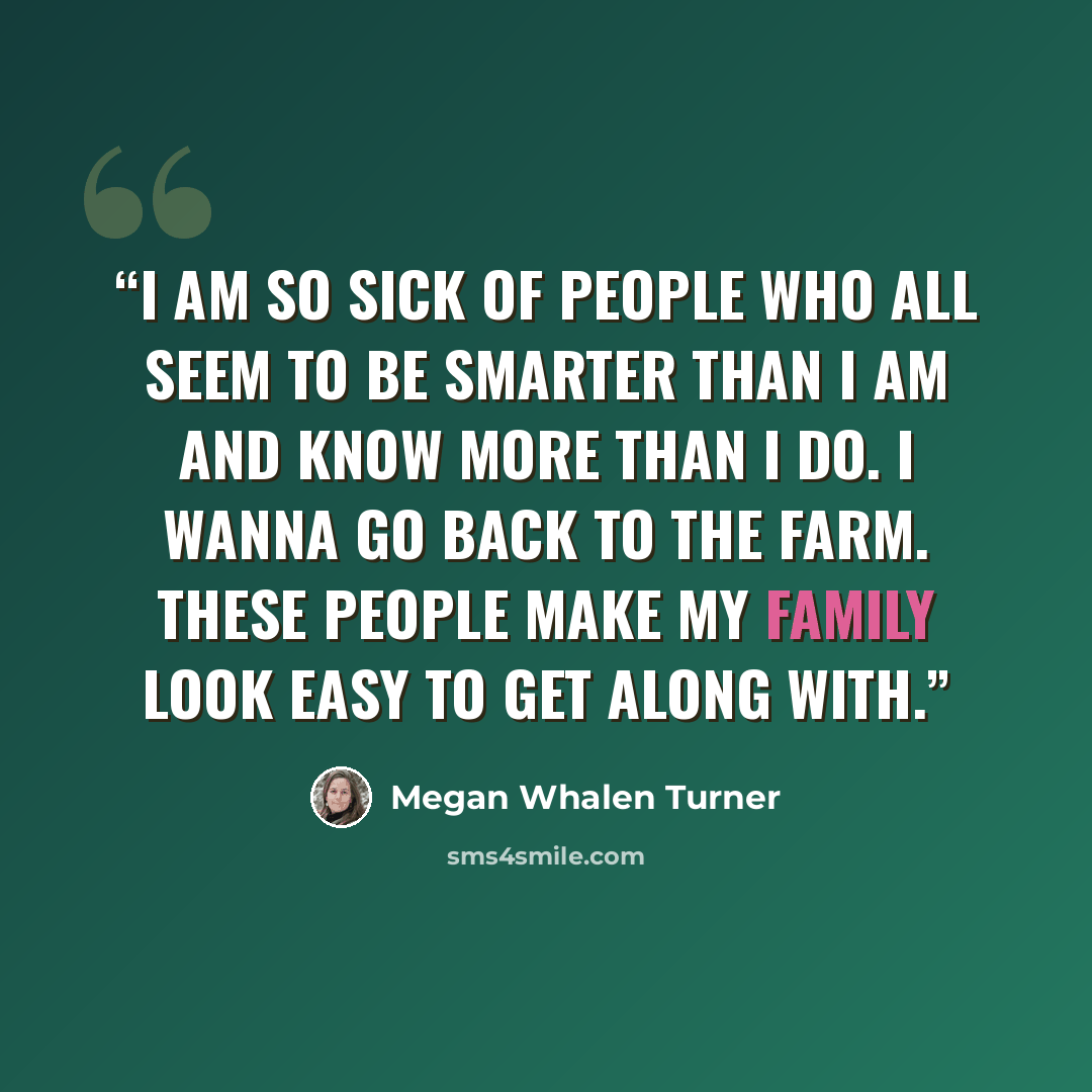 “I am so sick of people who all seem to be smarter than I am and know more than I do. I wanna go back to the farm. These people make my family look easy to get along with.” quote by Megan Whalen Turner