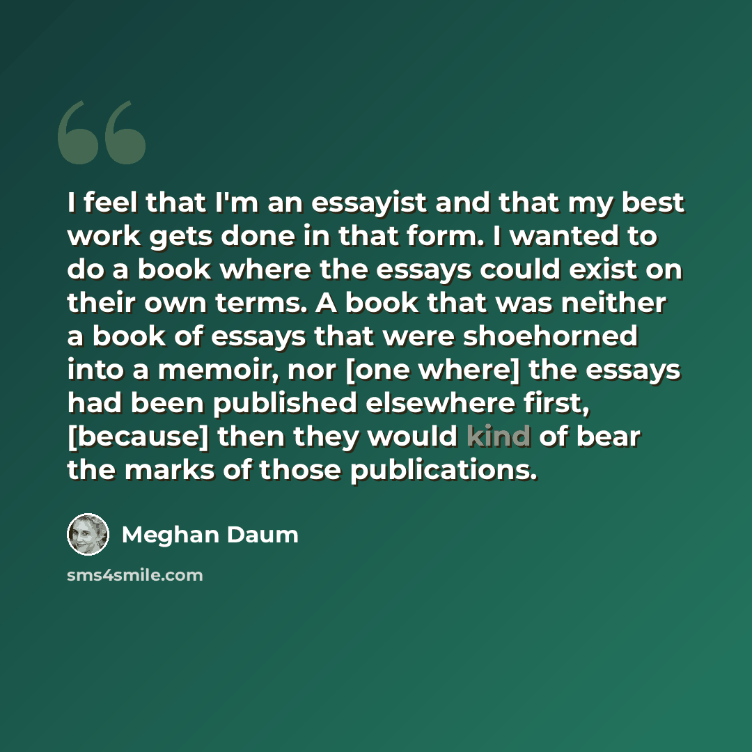 “I feel that I'm an essayist and that my best work gets done in that form. I wanted to do a book where the essays could exist on their own terms. A book that was neither a book of essays that were shoehorned into a memoir, nor [one where] the essays had been published elsewhere first, [because]…” quote by Meghan Daum