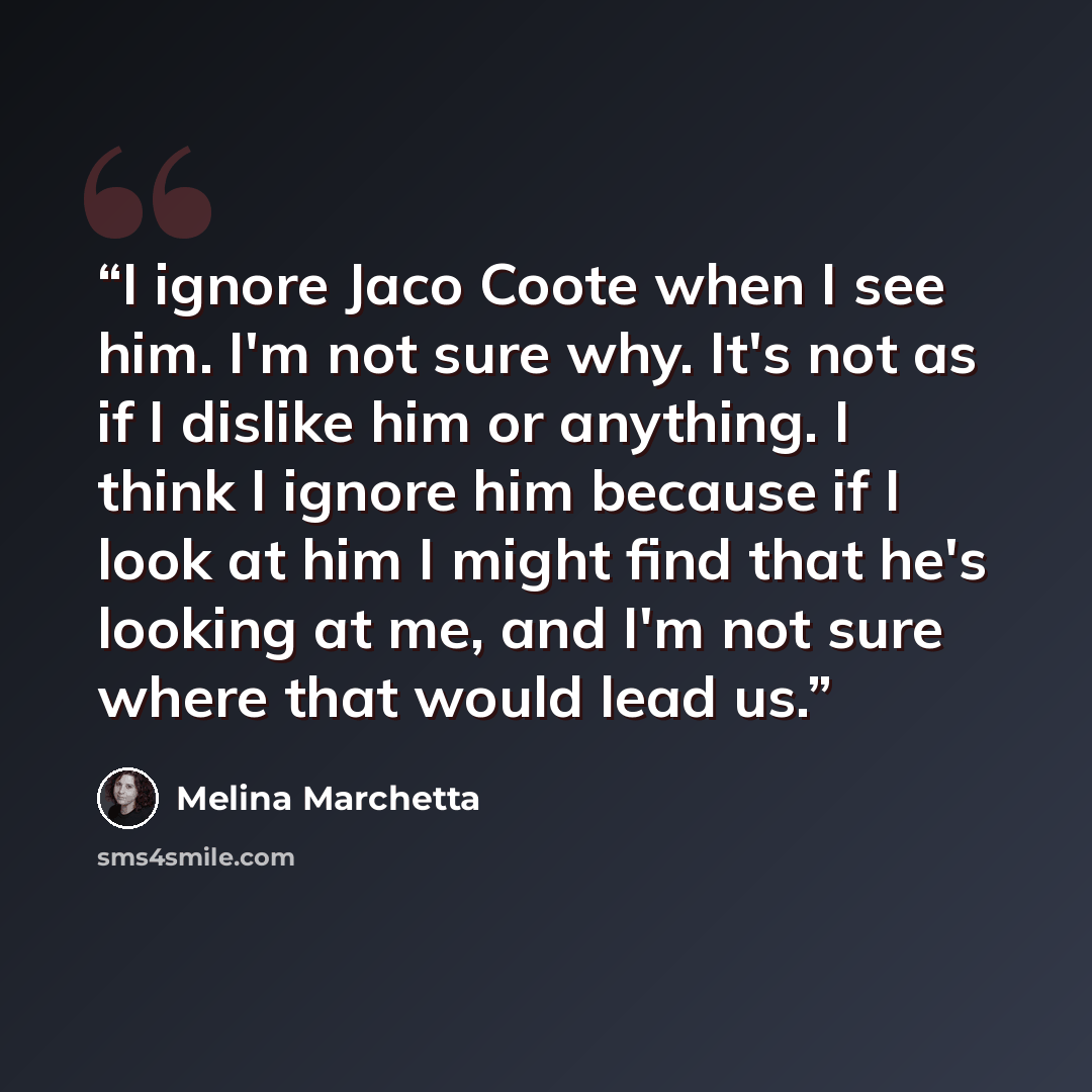 “I ignore Jaco Coote when I see him. I'm not sure why. It's not as if I dislike him or anything. I think I ignore him because if I look at him I might find that he's looking at me, and I'm not sure where that would lead us.” quote by Melina Marchetta