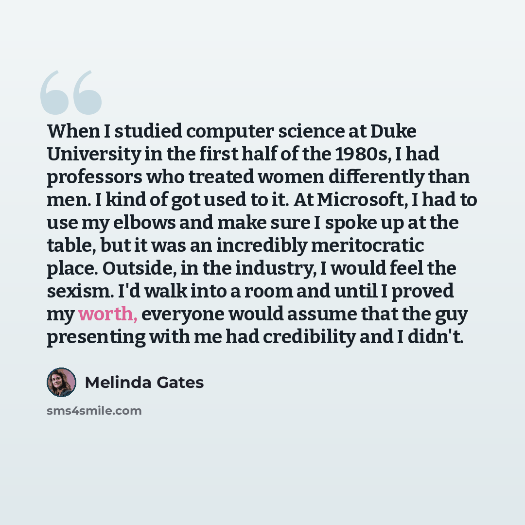 “When I studied computer science at Duke University in the first half of the 1980s, I had professors who treated women differently than men. I kind of got used to it. At Microsoft, I had to use my elbows and make sure I spoke up at the table, but it was an incredibly meritocratic place. Outside, in…” quote by Melinda Gates