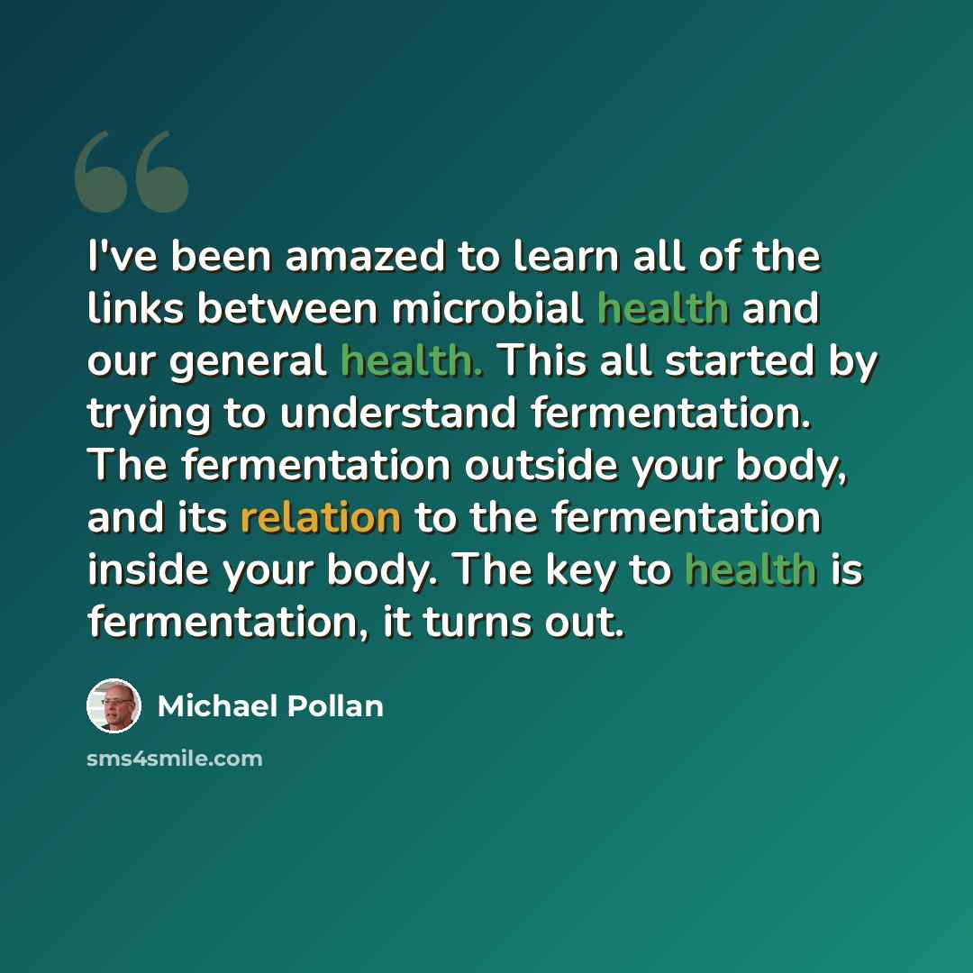 “I've been amazed to learn all of the links between microbial health and our general health. This all started by trying to understand fermentation. The fermentation outside your body, and its relation to the fermentation inside your body. The key to health is fermentation, it turns out.” quote by Michael Pollan