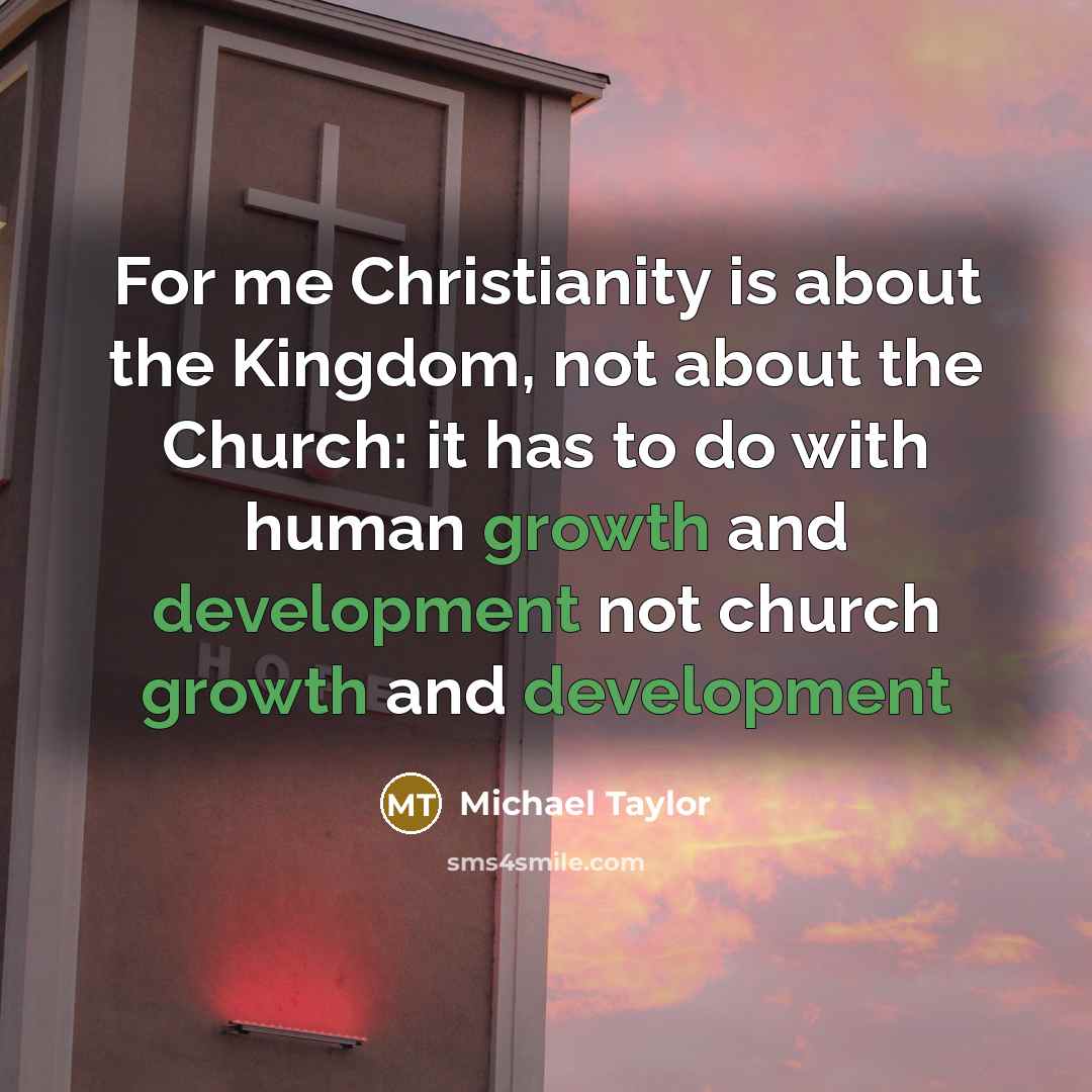 “For me Christianity is about the Kingdom, not about the Church: it has to do with human growth and development not church growth and development” quote by Michael Taylor