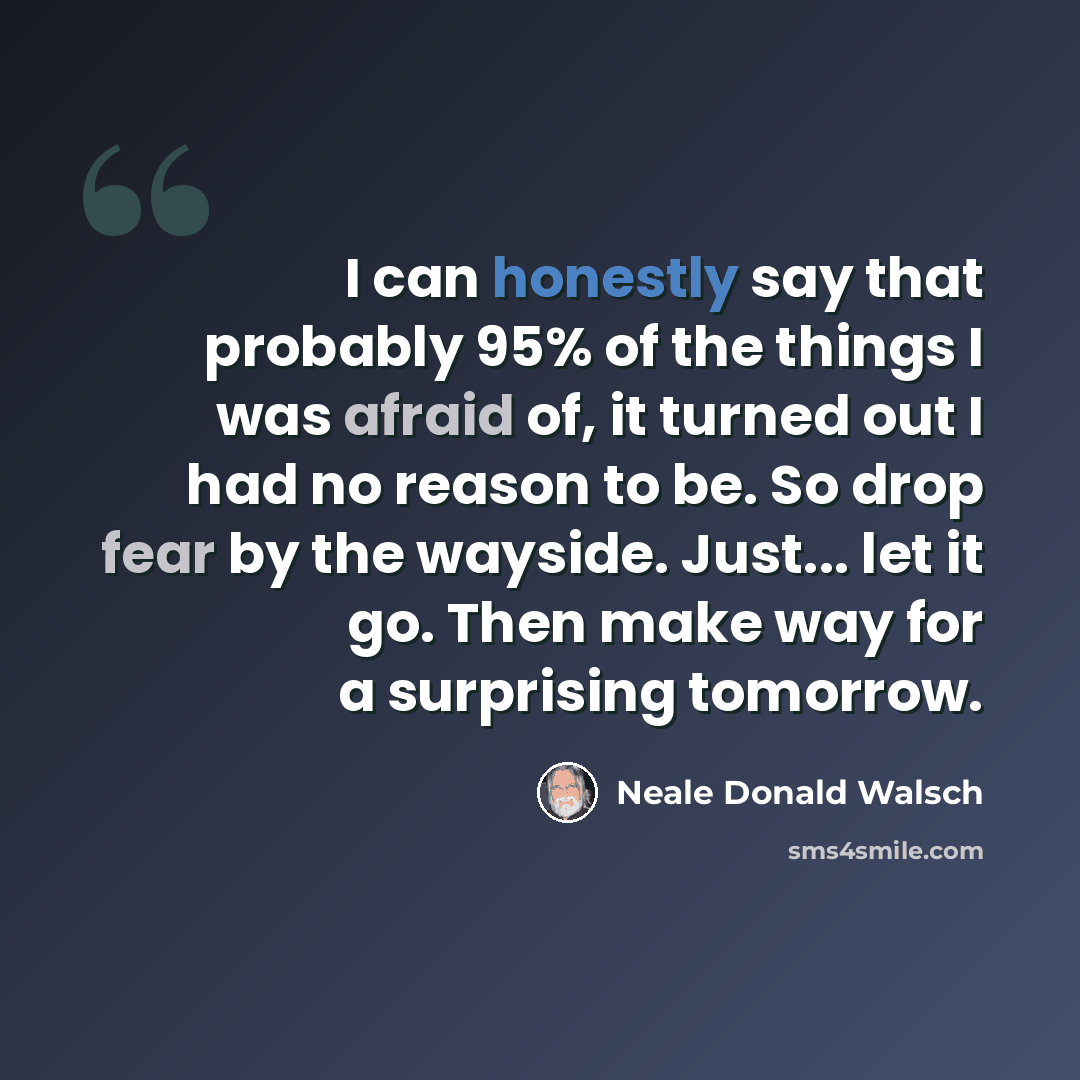“I can honestly say that probably 95% of the things I was afraid of, it turned out I had no reason to be. So drop fear by the wayside. Just... let it go. Then make way for a surprising tomorrow.” quote by Neale Donald Walsch