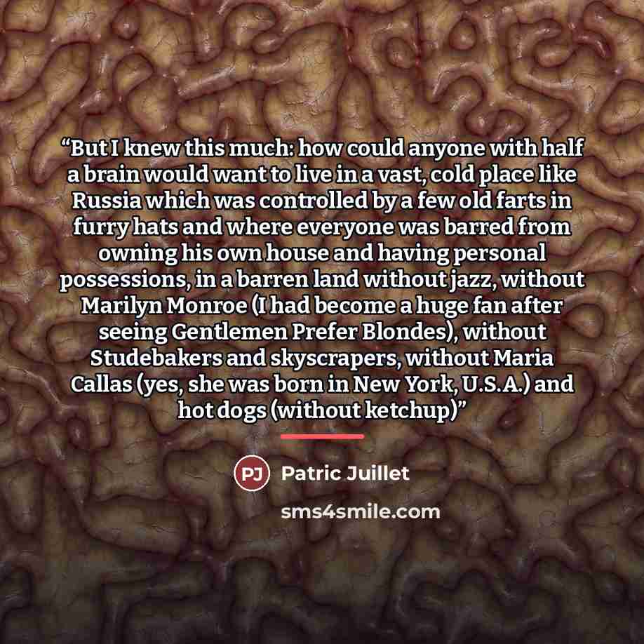 “But I knew this much: how could anyone with half a brain would want to live in a vast, cold place like Russia which was controlled by a few old farts in furry hats and where everyone was barred from owning his own house and having personal possessions, in a barren land without jazz, without…” quote by Patric Juillet