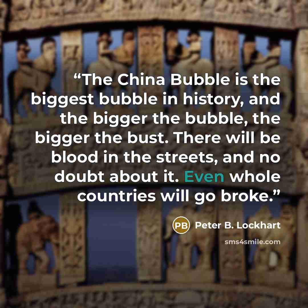 “The China Bubble is the biggest bubble in history, and the bigger the bubble, the bigger the bust. There will be blood in the streets, and no doubt about it. Even whole countries will go broke.” quote by Peter B. Lockhart