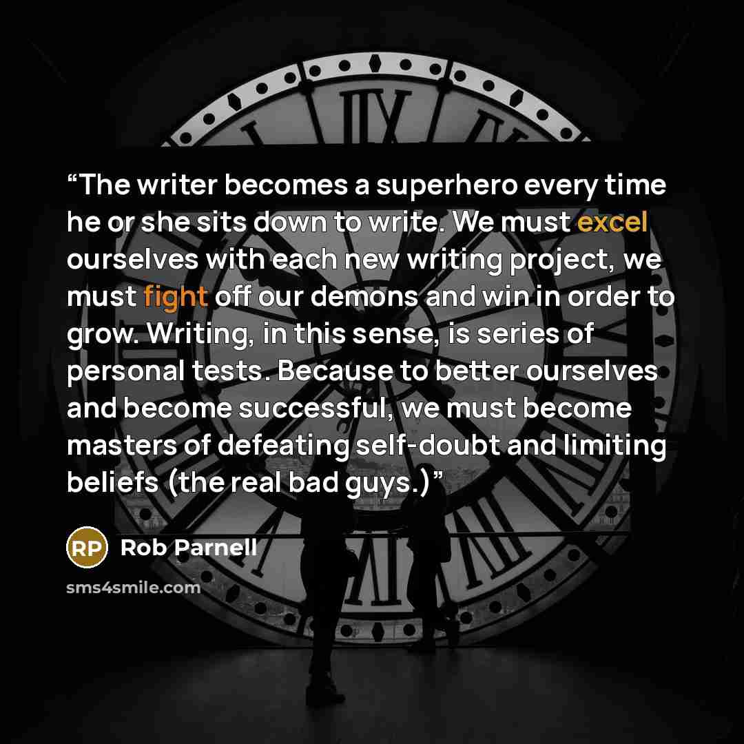 “The writer becomes a superhero every time he or she sits down to write. We must excel ourselves with each new writing project, we must fight off our demons and win in order to grow. Writing, in this sense, is series of personal tests. Because to better ourselves and become successful, we must…” quote by Rob Parnell