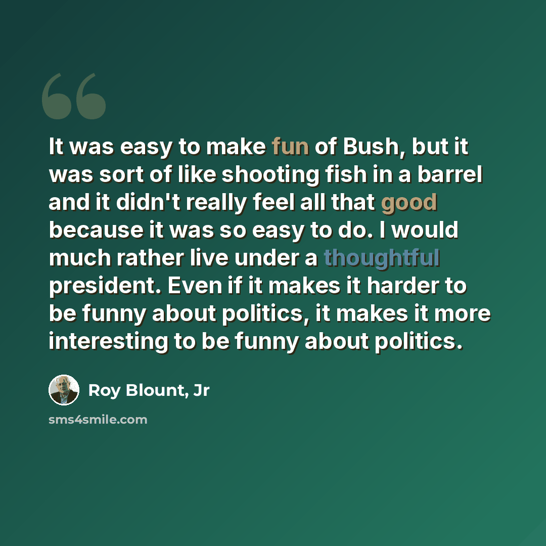 “It was easy to make fun of Bush, but it was sort of like shooting fish in a barrel and it didn't really feel all that good because it was so easy to do. I would much rather live under a thoughtful president. Even if it makes it harder to be funny about politics, it makes it more interesting to be…” quote by Roy Blount, Jr