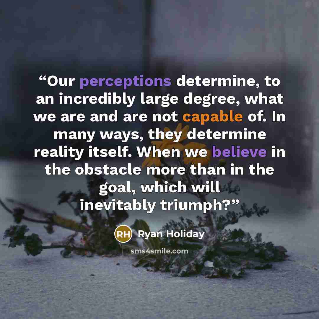 “Our perceptions determine, to an incredibly large degree, what we are and are not capable of. In many ways, they determine reality itself. When we believe in the obstacle more than in the goal, which will inevitably triumph?” quote by Ryan Holiday