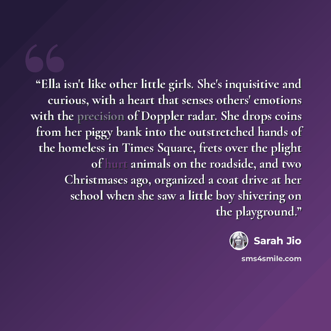 “Ella isn't like other little girls. She's inquisitive and curious, with a heart that senses others' emotions with the precision of Doppler radar. She drops coins from her piggy bank into the outstretched hands of the homeless in Times Square, frets over the plight of hurt animals on the roadside…” quote by Sarah Jio