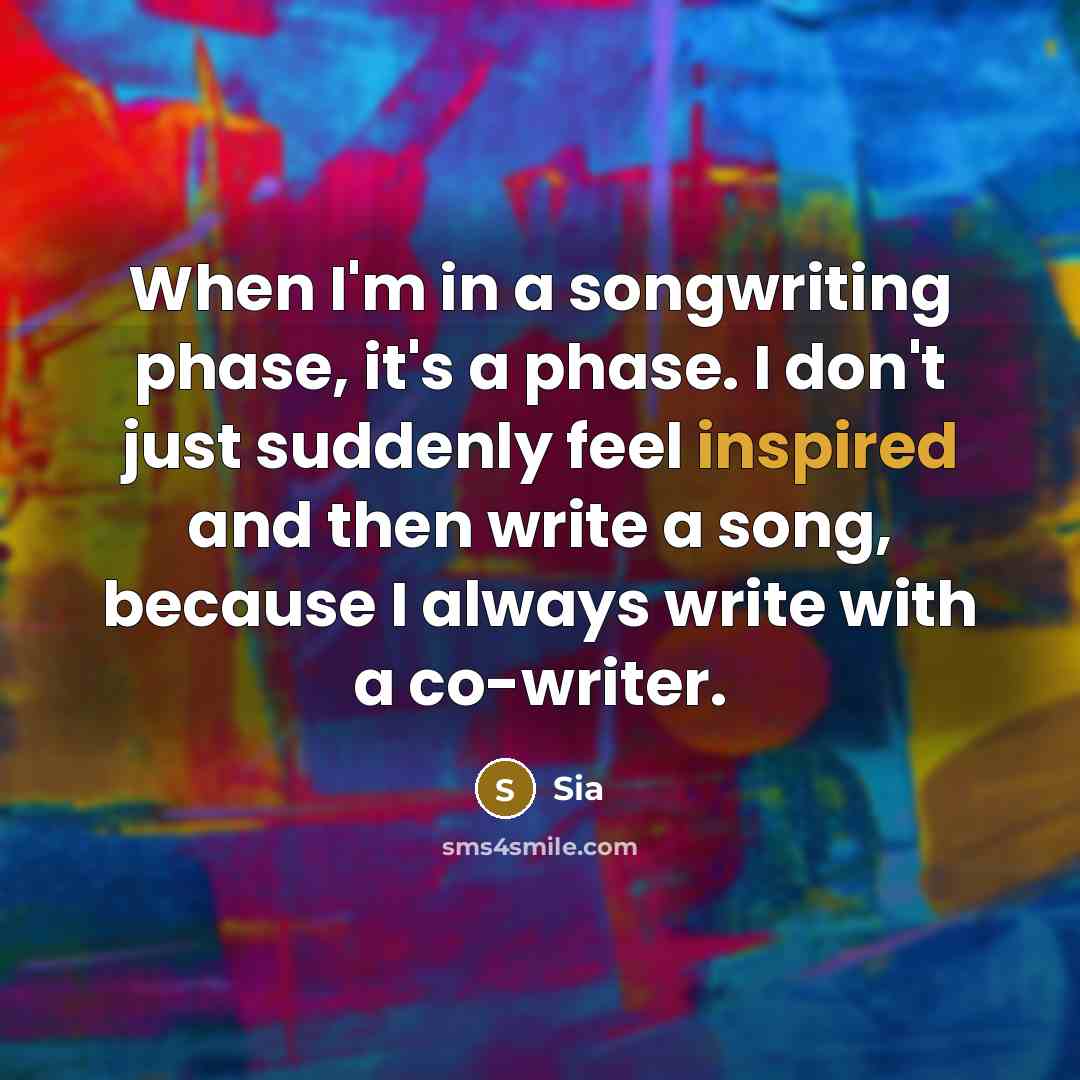 “When I'm in a songwriting phase, it's a phase. I don't just suddenly feel inspired and then write a song, because I always write with a co-writer.” quote by Sia