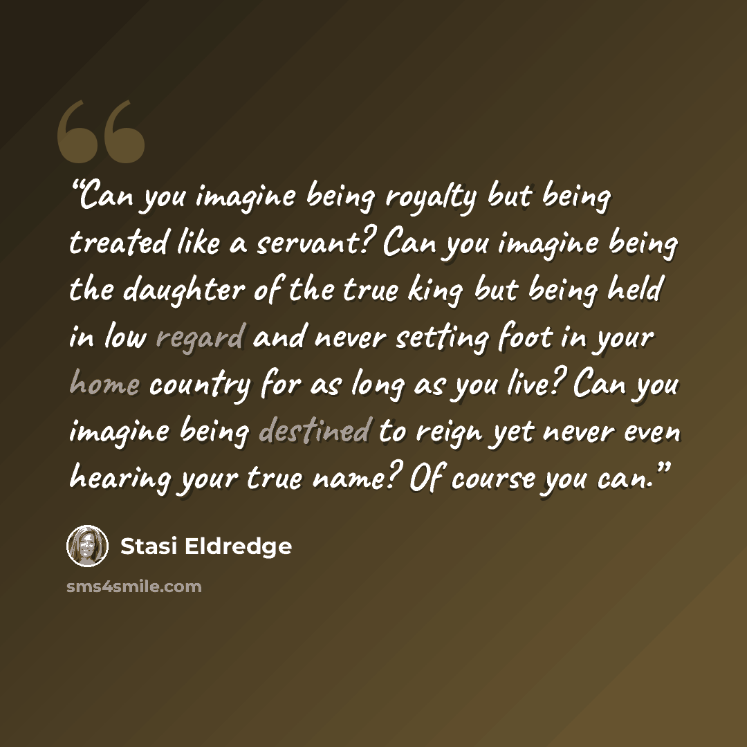 “Can you imagine being royalty but being treated like a servant? Can you imagine being the daughter of the true king but being held in low regard and never setting foot in your home country for as long as you live? Can you imagine being destined to reign yet never even hearing your true name? Of…” quote by Stasi Eldredge