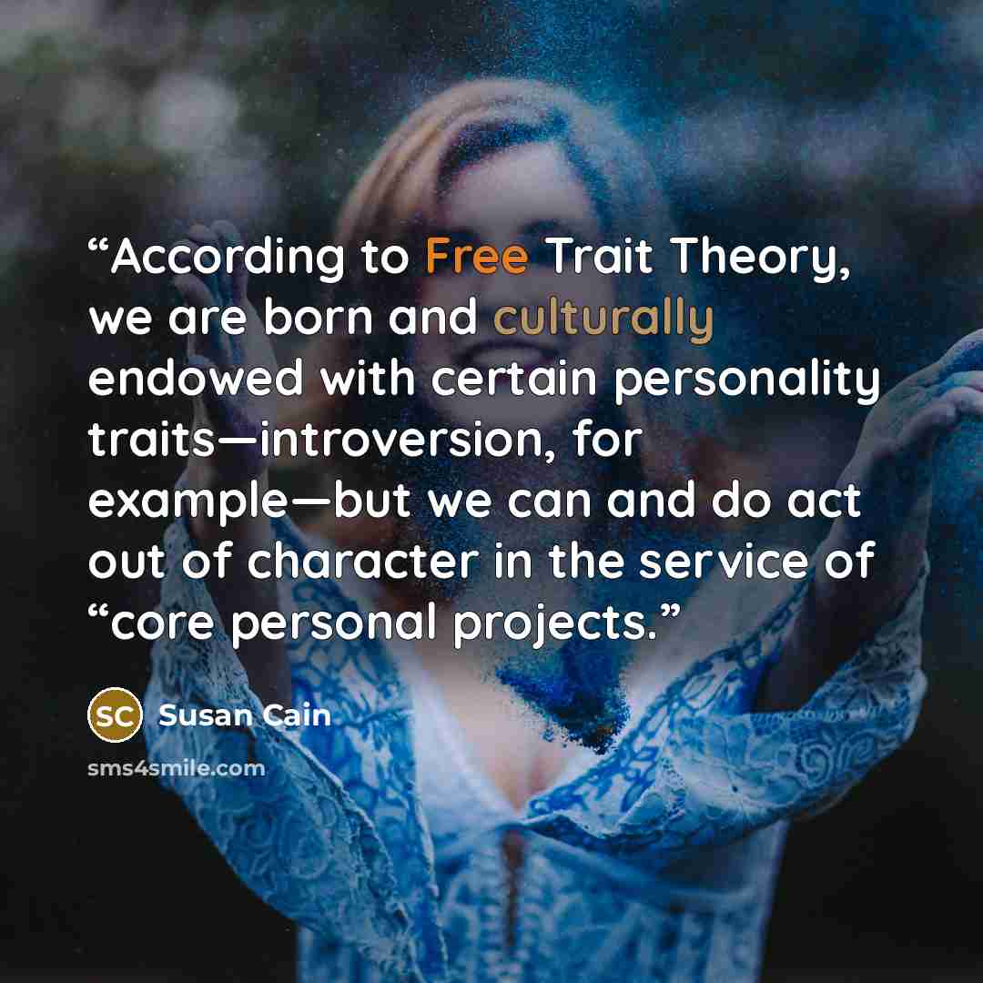 “According to Free Trait Theory, we are born and culturally endowed with certain personality traits—introversion, for example—but we can and do act out of character in the service of “core personal projects.” quote by Susan Cain