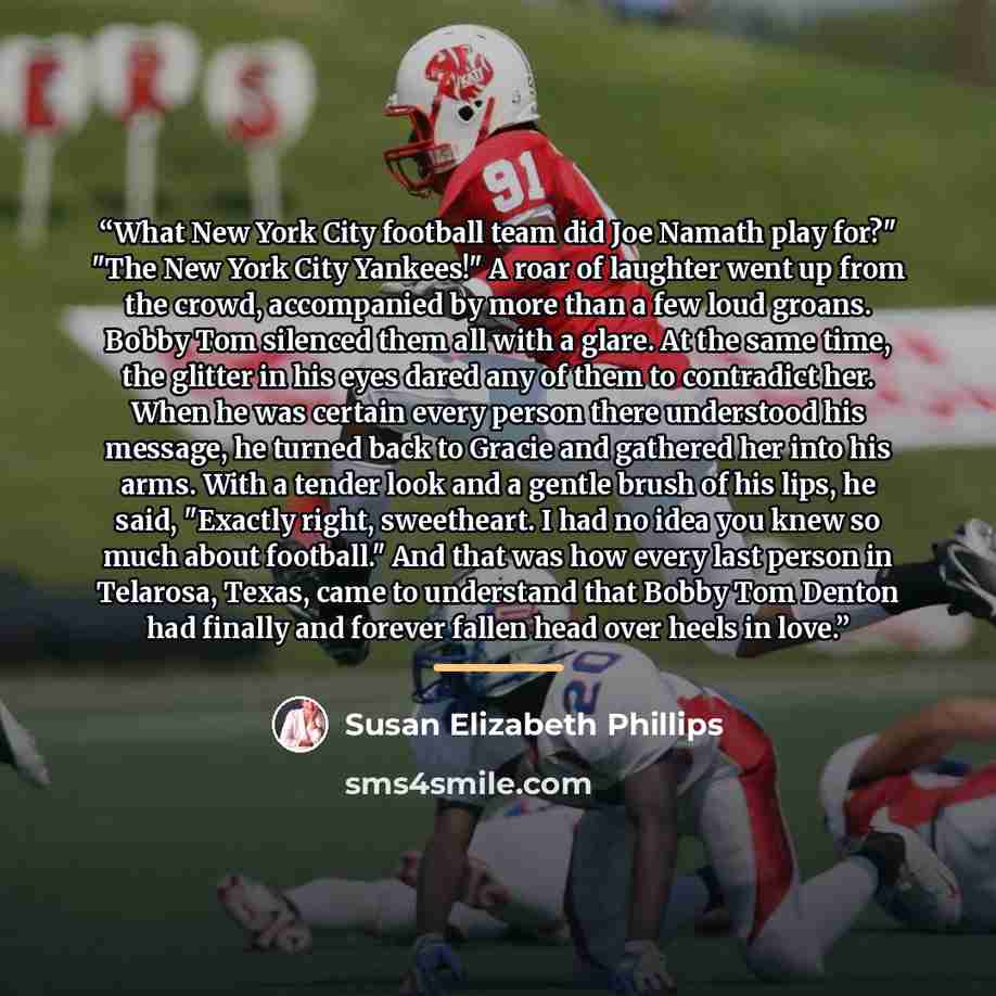 “What New York City football team did Joe Namath play for?" "The New York City Yankees!" A roar of laughter went up from the crowd, accompanied by more than a few loud groans. Bobby Tom silenced them all with a glare. At the same time, the glitter in his eyes dared any of them to contradict her…” quote by Susan Elizabeth Phillips
