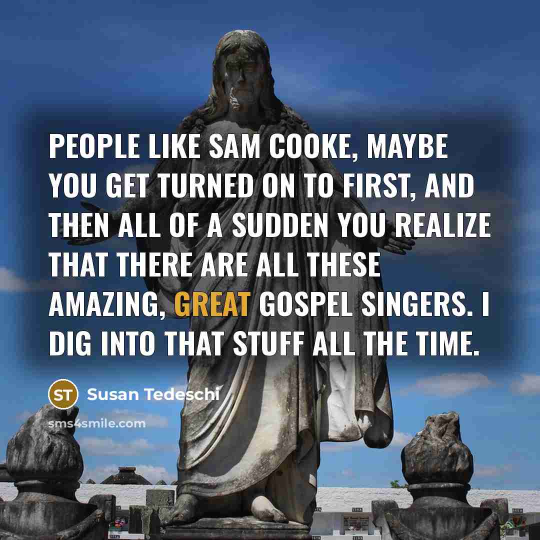 “People like Sam Cooke, maybe you get turned on to first, and then all of a sudden you realize that there are all these amazing, great gospel singers. I dig into that stuff all the time.” quote by Susan Tedeschi