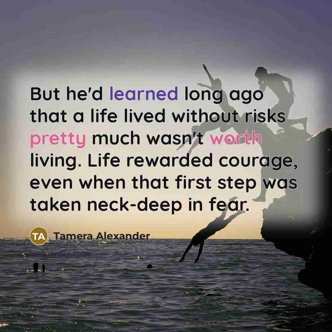 “But he'd learned long ago that a life lived without risks pretty much wasn't worth living. Life rewarded courage, even when that first step was taken neck-deep in fear.” quote by Tamera Alexander