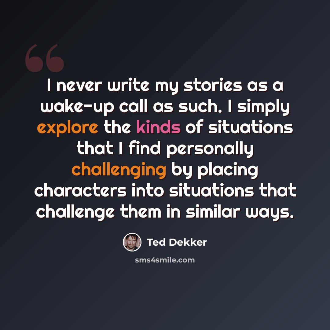 “I never write my stories as a wake-up call as such. I simply explore the kinds of situations that I find personally challenging by placing characters into situations that challenge them in similar ways.” quote by Ted Dekker