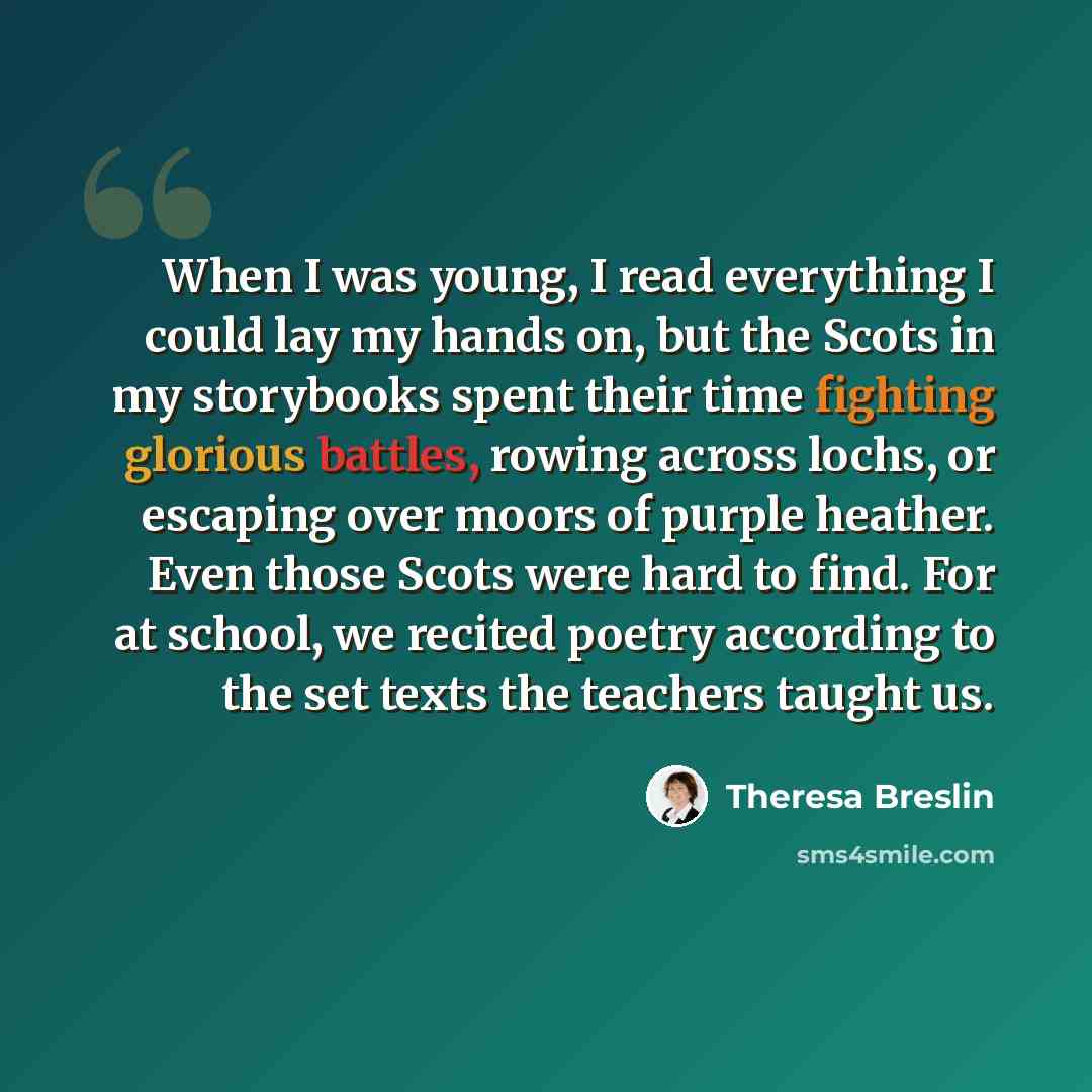 “When I was young, I read everything I could lay my hands on, but the Scots in my storybooks spent their time fighting glorious battles, rowing across lochs, or escaping over moors of purple heather. Even those Scots were hard to find. For at school, we recited poetry according to the set texts the…” quote by Theresa Breslin