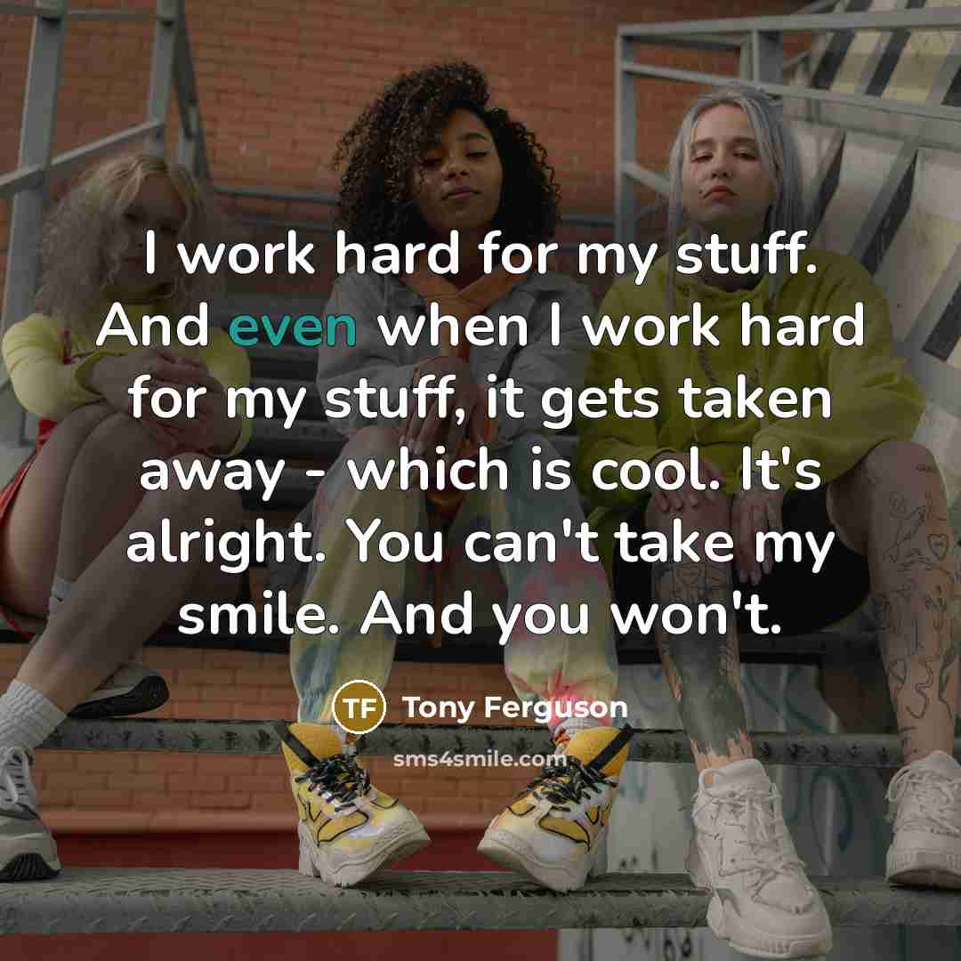 “I work hard for my stuff. And even when I work hard for my stuff, it gets taken away - which is cool. It's alright. You can't take my smile. And you won't.” quote by Tony Ferguson