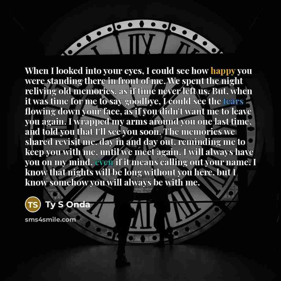 “When I looked into your eyes, I could see how happy you were standing there in front of me. We spent the night reliving old memories, as if time never left us. But, when it was time for me to say goodbye, I could see the tears flowing down your face, as if you didn't want me to leave you again. I…” quote by Ty S Onda