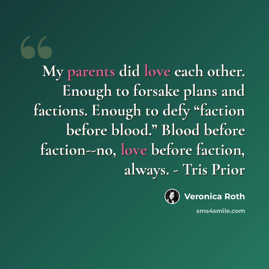 “My parents did love each other. Enough to forsake plans and factions. Enough to defy “faction before blood.” Blood before faction--no, love before faction, always. - Tris Prior” quote by Veronica Roth