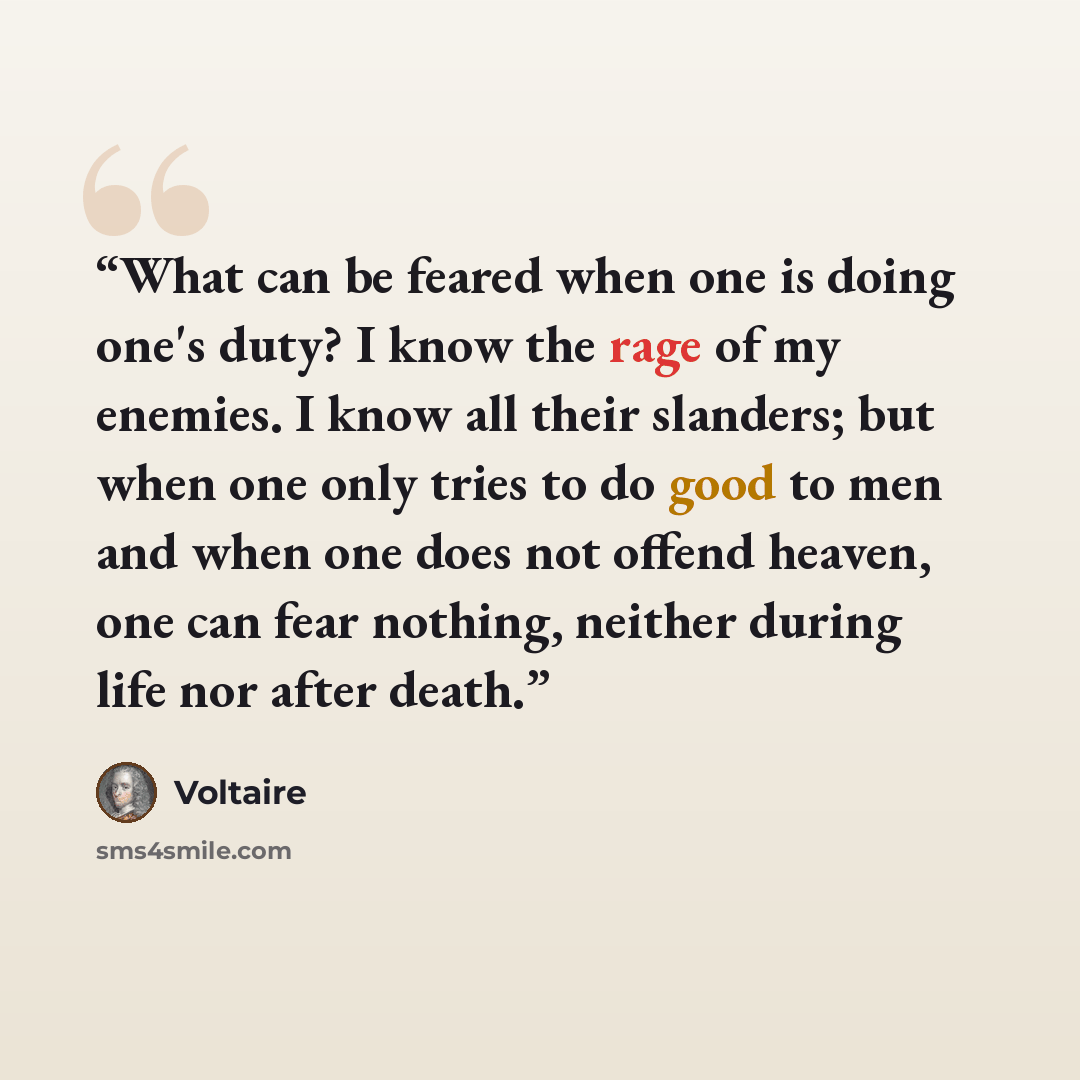 “What can be feared when one is doing one's duty? I know the rage of my enemies. I know all their slanders; but when one only tries to do good to men and when one does not offend heaven, one can fear nothing, neither during life nor after death.” quote by Voltaire