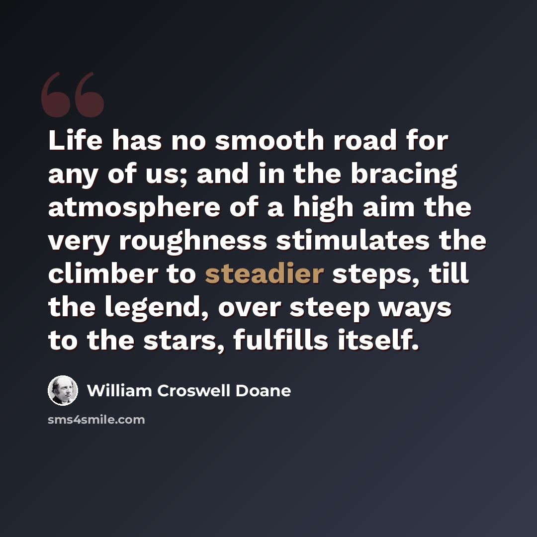 “Life has no smooth road for any of us; and in the bracing atmosphere of a high aim the very roughness stimulates the climber to steadier steps, till the legend, over steep ways to the stars, fulfills itself.” quote by William Croswell Doane