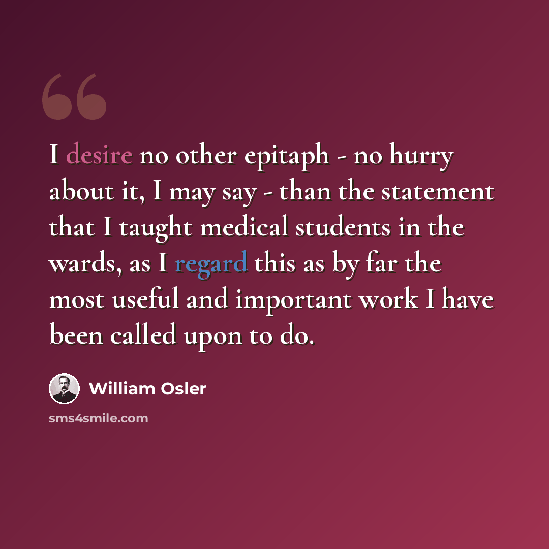 “I desire no other epitaph - no hurry about it, I may say - than the statement that I taught medical students in the wards, as I regard this as by far the most useful and important work I have been called upon to do.” quote by William Osler