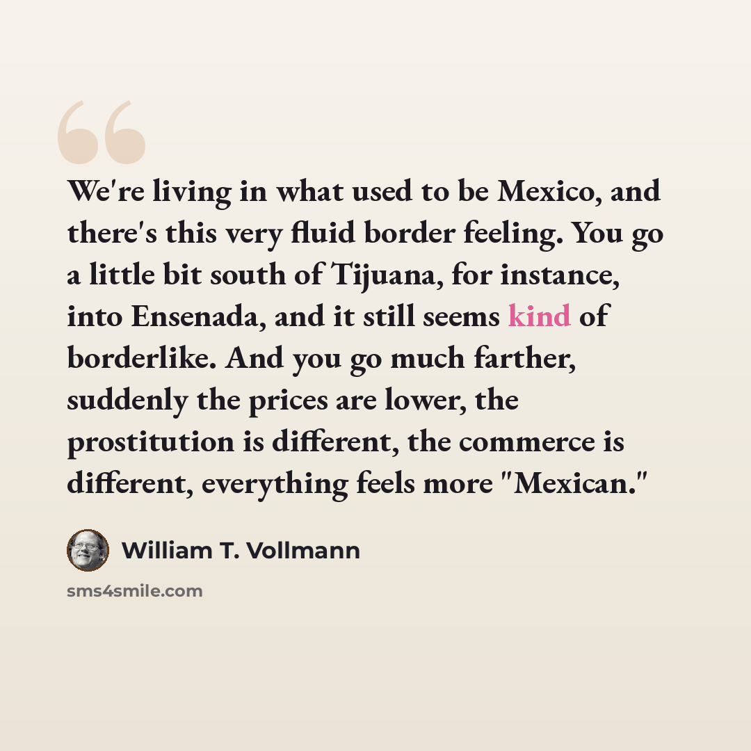 “We're living in what used to be Mexico, and there's this very fluid border feeling. You go a little bit south of Tijuana, for instance, into Ensenada, and it still seems kind of borderlike. And you go much farther, suddenly the prices are lower, the prostitution is different, the commerce is…” quote by William T. Vollmann