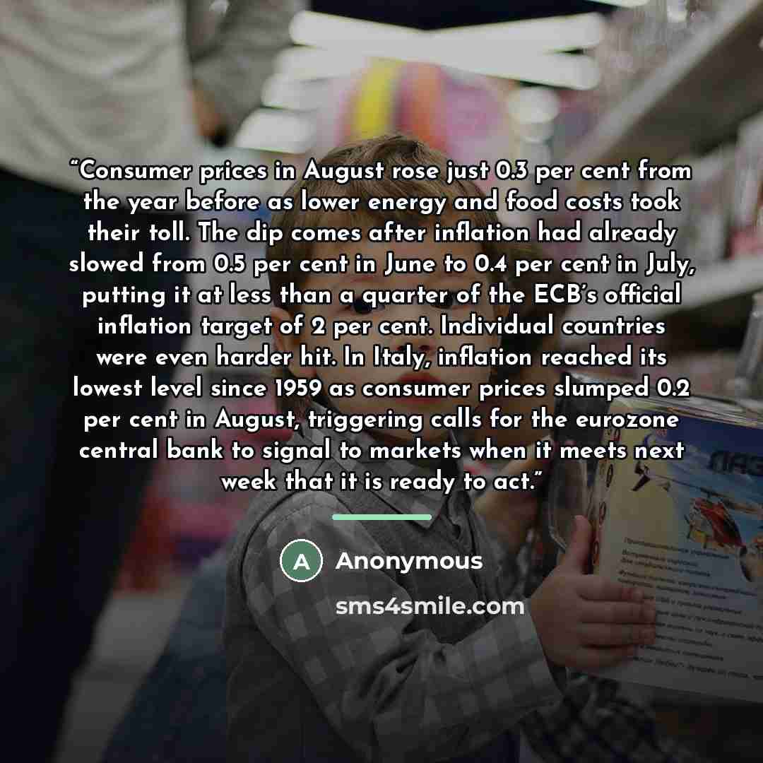 “Consumer prices in August rose just 0.3 per cent from the year before as lower energy and food costs took their toll. The dip comes after inflation had already slowed from 0.5 per cent in June to 0.4 per cent in July, putting it at less than a quarter of the ECB’s official inflation target of 2…” quote by Anonymous