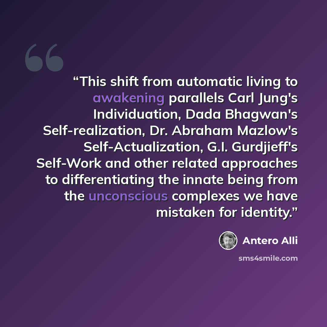 “This shift from automatic living to awakening parallels Carl Jung's Individuation, Dada Bhagwan's Self-realization, Dr. Abraham Mazlow's Self-Actualization, G.I. Gurdjieff's Self-Work and other related approaches to differentiating the innate being from the unconscious complexes we have mistaken…” quote by Antero Alli